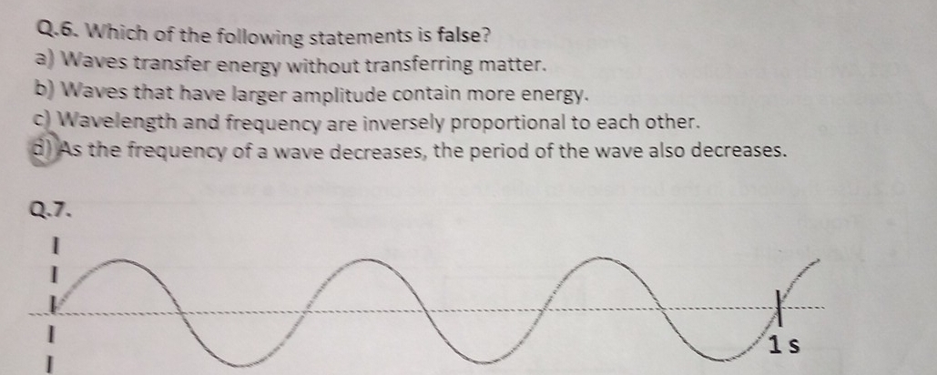 Which of the following statements is false?
a) Waves transfer energy without transferring matter.
b) Waves that have larger amplitude contain more energy.
c) Wavelength and frequency are inversely proportional to each other.
d) As the frequency of a wave decreases, the period of the wave also decreases.
Q.7.