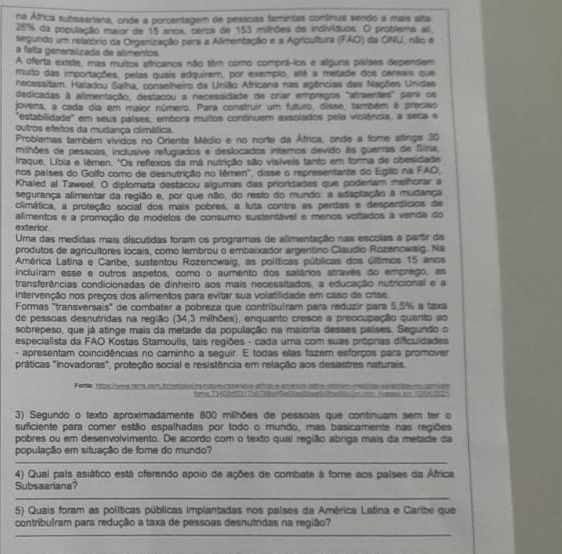 na África subsaariana, onde a porcentagem de pesscas famintas continua sendo a mais alta
25% da população maior de 15 anos, ceros de 153 milhões da indivíduos. O próblema all
egundo um relatório da Organização para a Alimentação e a Agricultura (FAO) da ONU, não é
a falta generalizada de alimentos
A oferta existe, mas muitos africanos não tim como compril-ics e alguns países dependem
muito das importações, pelas quais edquirem, por exemplo, até a metade dos cerais que
necessitam. Haladou Salha, conselheiro da União Africana nas agências das Nações Unidas
dedicadas à alimentação, destacou a necessidade de crar empregos "atraentes" para os
jovens, a cada dia em maior número. Para construir um futuro, disse, também é preciso
"estabilidade" em seus palses, embora multos continuem assolados pela violência, a seca e
outros efeitos da mudança climática.
Problemas também vividos no Orienta Médio e no norte da África, onde a fome stinga 36
milhões de pessoas, inclusive refugiados e deslocados interos devido ãs guerras de Sína,
Iraque, Líbia e lêmen. "Os refexos da má nutrição são visíveis tanto em forma de obesidade
nos países do Golfo como de desnutrição no lêmen", disse o representante do Egillo na FAO,
Khaled al Taweel. O diplomata destacou algumas das prioridades que poderiam melhorar a
segurança alimentar da região e, por que não, do resto do mundo: a adaptação a mudança
climática, a proteção social dos mais pobres, a luta contra as perdas e desperdícios de
exterior. alimentos e a promoção de modelos de consumo sustentável e menos voltados à venda do
Uma das medidas mais discutidas foram os programas de alimentação nas escolas a partir de
produtos de agricultores locais, como lembrou o embaixador argentino Claudio Rozanowaig. Na
América Latina e Carbe, sustentou Rozencwaig, as políticas públicas dos últimos 15 anos
incluíram esse e outros aspetos, como o aumento dos salários atravês do emprego, as
transferências condicionadas de dinheiro aos mais necessitados, a educação nutricional e a
intervenção nos preços dos alimentos para evitar sua volatilidade em caso de crise.
Formas "transversais" de combater a pobreza que contribuíram para reduzir para 5,5% a taxa
de pessoas desnutridas na região (34,3 milhões), enquanto cresce a preocupação quanto ao
sobrepeso, que já atinge mais da metade da população na maioria desses países. Segundo o
especialista da FAO Kostas Stamoulis, tais regiões - cada uma com suas própnas dificuldades
- apresentam coincidências no caminho a seguir. E todas elas fazem esforços para promover
práticas "inovadoras", proteção social e resistência em relação aos desastres naturais.
Foma fc me T5HC
3) Segundo o texto aproximadamente 800 milhões de pessoas que continuam sem ter o
suficiente para comer estão espalhadas por todo o mundo, mas basicamente nas regiões
pobres ou em desenvolvimento. De acordo com o texto qual região abriga mais da metade da
população em situação de fome do mundo?
_
_
_
4) Qual país asiático está oferendo apoio de ações de combate à fome aos palses da África
Subsaariana
_
5) Quais foram as políticas públicas implantadas nos palses da América Latina e Caribe que
contribulram para redução a taxa de pessoas desnutndas na região?
_