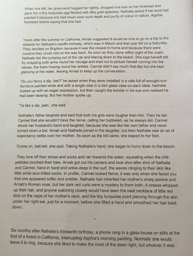 When she left, her great-aunt hugged her tightly, dropped one kiss on her forehead and
gave her a tiny turquoise egg flecked with little gold splashes. Nathalie asked if her aunt had
painted it because she had never seen such depth and purity of colour in nature. Apphia
hesitated before saying that she had.
Years after the summer in California, Arnab suggested it would be nice to go on a trip to the
seaside for Nathalie's twelfth birthday, which was in March and that year fell on a Saturday.
They decided on Brighton because it was the closest to home and because there were
cousins they could visit on the way back. As soon as they came within sight of the coast,
Nathalie felt like jumping out of the car and tearing down to the beach. She kept herself still
by wrapping both arms round her ribcage and tried not to picture herself running into the
waves, the foam hissing round her ankles. Carmel didn't say much that day but she kept
glancing at the water, leaving Arnab to keep up the conversation.
'Do you fancy a dip, beti?' he asked when they were installed in a cafe full of wrought-iron
furniture painted white and with a single rose in a slim glass vase on each table. Nathalie
looked up with an eager expression, but then caught the twinkle in his eye and realised he
had been teasing. But her mother spoke up.
'Ta like a dip, jaan,' she said.
Nathalie's father laughed and said that both his girls were tougher than him. Then he bet
Carmel that she wouldn't have the nerve, calling her bubbeleh, as he always did. Carmel
shook her husband's hand and laughed, because she was like her own father and never
turned down a bet. Arnab and Nathalie joined in the laughter, but then Nathalie saw an air of
expectancy settle over her mother. As soon as the bill came, she leaped to her feet.
'Come on, beti-leh, she said. Taking Nathalie's hand, she began to hurry down to the beach.
They tore off their shoes and socks and ran towards the water, squealing when the chill
pebbles touched their toes. Arnab got out his camera and took shot after shot of Nathalie
and Carmel, hand in hand and ankle-deep in the surf, the waves clinging to their skin like
little white lace-frilled socks. In profile, Carmel looked fierce; it was only when she faced you
that she appeared softer and prettier. Nathalie had inherited her mother's sharp jawline and
Arnab's Roman nose, but her dark red curls were a mystery to them both. A breeze whipped
up their hair, and anyone watching closely would have seen the neat necklace of little red
dots on the nape of her mother's neck, and the tiny turquoise point piercing through the skin
under her right ear, just for a moment, before she lifted a hand and smoothed her hair back
down.
Six months after Nathalie's thirteenth birthday, a phone rang in a glass house on stilts at the
foot of a forest in California, interrupting Apphia's morning painting. Normally she would
leave it to ring, because she liked to make the most of the dawn light, but whoever it was