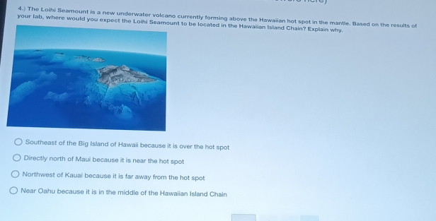 4.) The Loihi Seamount is a new underwater volcano currently forming above the Hawaiian hot spot in the mantle. Based on the results of
your lab, where would you expect the Loihi o be located in the Hawaiian Island Chain? Explain why.
Southeast of the Big Island of Hawaii because it is over the hot spot
Directly north of Maui because it is near the hot spot
Northwest of Kauai because it is far away from the hot spot
Near Oahu because it is in the middle of the Hawaiian Island Chain