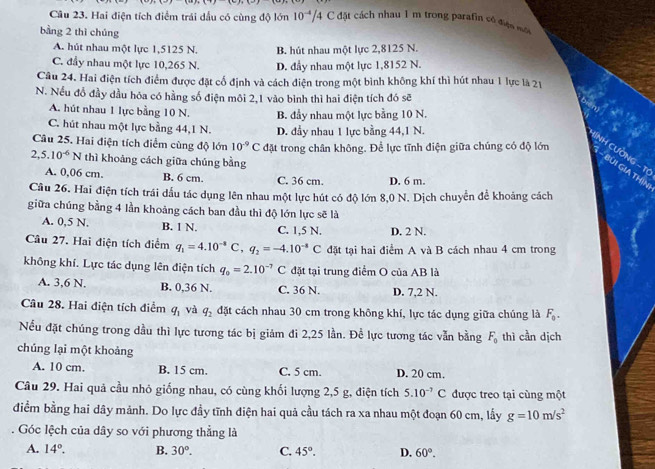 Hai điện tích điểm trái dầu có cùng độ lớn 10^(-4)/4 C đặt cách nhau 1 m trong parafin có đợn mộ
bằng 2 thì chúng
A. hút nhau một lực 1,5125 N. B. hút nhau một lực 2,8125 N.
C. đầy nhau một lực 10,265 N. D. đầy nhau một lực 1,8152 N.
Câu 24. Hai điện tích điểm được đặt cổ định và cách điện trong một bình không khí thì hút nhau 1 lực là 21
N. Nếu đỗ đầy dầu hóa có hằng số điện môi 2,1 vào bình thì hai điện tích đó sẽ
A. hút nhau 1 lực bằng 10 N.
C. hút nhau một lực bằng 44,1 N. B. đầy nhau một lực bằng 10 N.
D. đầy nhau 1 lực bằng 44,1 N.
Câu 25. Hai điện tích điểm cùng độ lớn 10^(-9)C đặt trong chân không. Để lực tĩnh điện giữa chúng có độ lớn
HINH CƯờNG - T
2,5.10^(-6)N thì khoảng cách giữa chúng bằng
- BUI GIA THIN
A. 0,06 cm. B. 6 cm. C. 36 cm. D. 6 m.
Cầu 26. Hai điện tích trái dấu tác dụng lên nhau một lực hút có độ lớn 8,0 N. Dịch chuyển để khoảng cách
giữa chúng bằng 4 lần khoảng cách ban đầu thì độ lớn lực sẽ là
A. 0,5 N. B. 1 N. C. 1,5 N. D. 2 N.
Câu 27. Hai điện tích điểm q_1=4.10^(-8)C,q_2=-4.10^(-8)C đặt tại hai điểm A và B cách nhau 4 cm trong
không khí. Lực tác dụng lên điện tích q_0=2.10^(-7)C đặt tại trung điểm O của AB là
A. 3,6 N. B. 0,36 N. C. 36 N. D. 7,2 N.
Câu 28. Hai điện tích điểm q_1 và q_2 đặt cách nhau 30 cm trong không khí, lực tác dụng giữa chúng là F_0.
Nếu đặt chúng trong dầu thì lực tương tác bị giám đi 2,25 lần. Để lực tương tác vẫn bằng F_0 thì cần dịch
chúng lại một khoảng
A. 10 cm. B. 15 cm. C. 5 cm. D. 20 cm.
Câu 29. Hai quả cầu nhỏ giống nhau, có cùng khối lượng 2,5 g, điện tích 5.10^(-7)C được treo tại cùng một
điểm bằng hai dây mảnh. Do lực đầy tĩnh điện hai quả cầu tách ra xa nhau một đoạn 60 cm, lấy g=10m/s^2
Góc lệch của dây so với phương thẳng là
A. 14°. B. 30°. C. 45°. D. 60°.