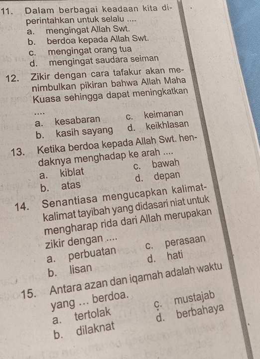 Dalam berbagai keadaan kita di-
perintahkan untuk selalu _
a. mengingat Allah Swt.
b. berdoa kepada Allah Swt.
c. mengingat orang tua
d. mengingat saudara seiman
12. Zikir dengan cara tafakur akan me-
nimbulkan pikiran bahwa Allah Maha
Kuasa sehingga dapat meningkatkan
…
_a. kesabaran c. keimanan
b. kasih sayang d. keikhlasan
13. Ketika berdoa kepada Allah Swt. hen-
daknya menghadap ke arah ....
a. kiblat c. bawah
b. atas d. depan
14. Senantiasa mengucapkan kalimat-
kalimat tayibah yang didasari niat untuk
mengharap rida dari Allah merupakan
zikir dengan ....
a. perbuatan c. perasaan
b. lisan d. hati
15. Antara azan dan iqamah adalah waktu
yang ... berdoa.
a. tertolak c. mustajab
b. dilaknat d. berbahaya