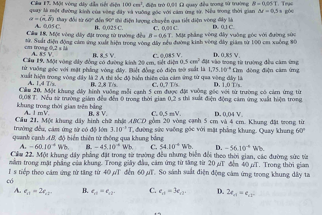 Một vòng dây dẫn tiết diện 100cm^2 , điện trở 0,01 Ω quay đều trong từ trường B=0,05T. Trục
quay là một đường kính của vòng dây và vuông góc với cảm ứng từ. Nếu trong thời gian △ t=0,5s góc
alpha =(vector n,vector B) thay đổi từ 60° đến 90° thì điện lượng chuyển qua tiết diện vòng dây là
A. 0,05 C. B. 0,025 C. C. 0,01 C. D. 0,1 C.
Câu 18. Một vòng dây đặt trong từ trường đều B=0,6T.   Mặt phẳng vòng dây vuông góc với đường sức
từ. Suất điện động cảm ứng xuất hiện trong vòng dây nếu đường kính vòng dây giảm từ 100 cm xuống 80
cm trong 0,2 s là D. 0,85 V.
A. 85 V. B. 8,5 V. C. 0,085 V.
Câu 19. Một vòng dây đồng có đường kính 20 cm, tiết diện 0,5cm^2 đặt vào trong từ trường đều cảm ứng
từ vuông góc với mặt phẳng vòng dây. Biết đồng có điện trở suất là 1,75.10^(-8) 2m dòng điện cảm ứng
xuất hiện trong vòng dây là 2 A thì tốc độ biến thiên của cảm ứng từ qua vòng dây là
A. 1,4 T/s. B. 2,8 T/s. C. 0,7 T/s. D. 1,0 T/s.
Câu 20. Một khung dây hình vuông mỗi cạnh 5 cm được đặt vuông góc với từ trường có cảm ứng từ
0,08 T. Nếu từ trường giảm đều đến 0 trong thời gian 0,2 s thì suất điện động cảm ứng xuất hiện trong
khung trong thời gian trên bằng
A. 1 mV. B. 8 V. C. 0,5 mV. D. 0,04 V.
Câu 21. Một khung dây hình chữ nhật ABCD gồm 20 vòng cạnh 5 cm và 4 cm. Khung đặt trong từ
trường đều, cảm ứng từ có độ lớn 3.10^(-3)T , đường sức vuông góc với mặt phẳng khung. Quay khung 60°
quanh cạnh AB, độ biến thiên từ thông qua khung bằng
A. -60.10^(-6)Wb. B. -45.10^(-6)Wb. C. 54.10^(-6)Wb. D. -56.10^(-6)Wb.
Câu 22. Một khung dây phẳng đặt trong từ trường đều nhưng biển đổi theo thời gian, các đường sức từ
nằm trong mặt phẳng của khung. Trong giây đầu, cảm ứng từ tăng từ 20 µT đến 40 µT. Trong thời gian
1 s tiếp theo cảm ứng từ tăng từ 40 µT đến 60 µT. So sánh suất điện động cảm ứng trong khung dây ta
có
A. e_c1=2e_c2· B. e_c1=e_c2· C. e_c1=3e_c2· D. 2e_c1=e_c2·
17