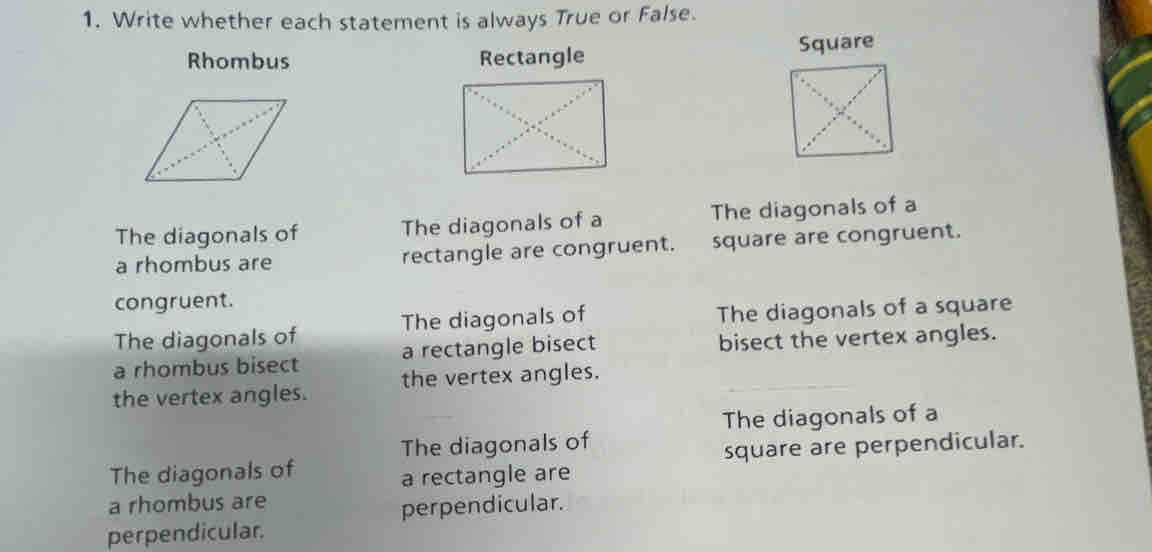 Write whether each statement is always True or False. 
Rhombus Rectangle Square 
The diagonals of The diagonals of a The diagonals of a 
a rhombus are rectangle are congruent. square are congruent. 
congruent. 
The diagonals of The diagonals of The diagonals of a square 
a rhombus bisect a rectangle bisect bisect the vertex angles. 
the vertex angles. the vertex angles. 
The diagonals of a 
The diagonals of 
The diagonals of square are perpendicular. 
a rectangle are 
a rhombus are 
perpendicular. 
perpendicular.