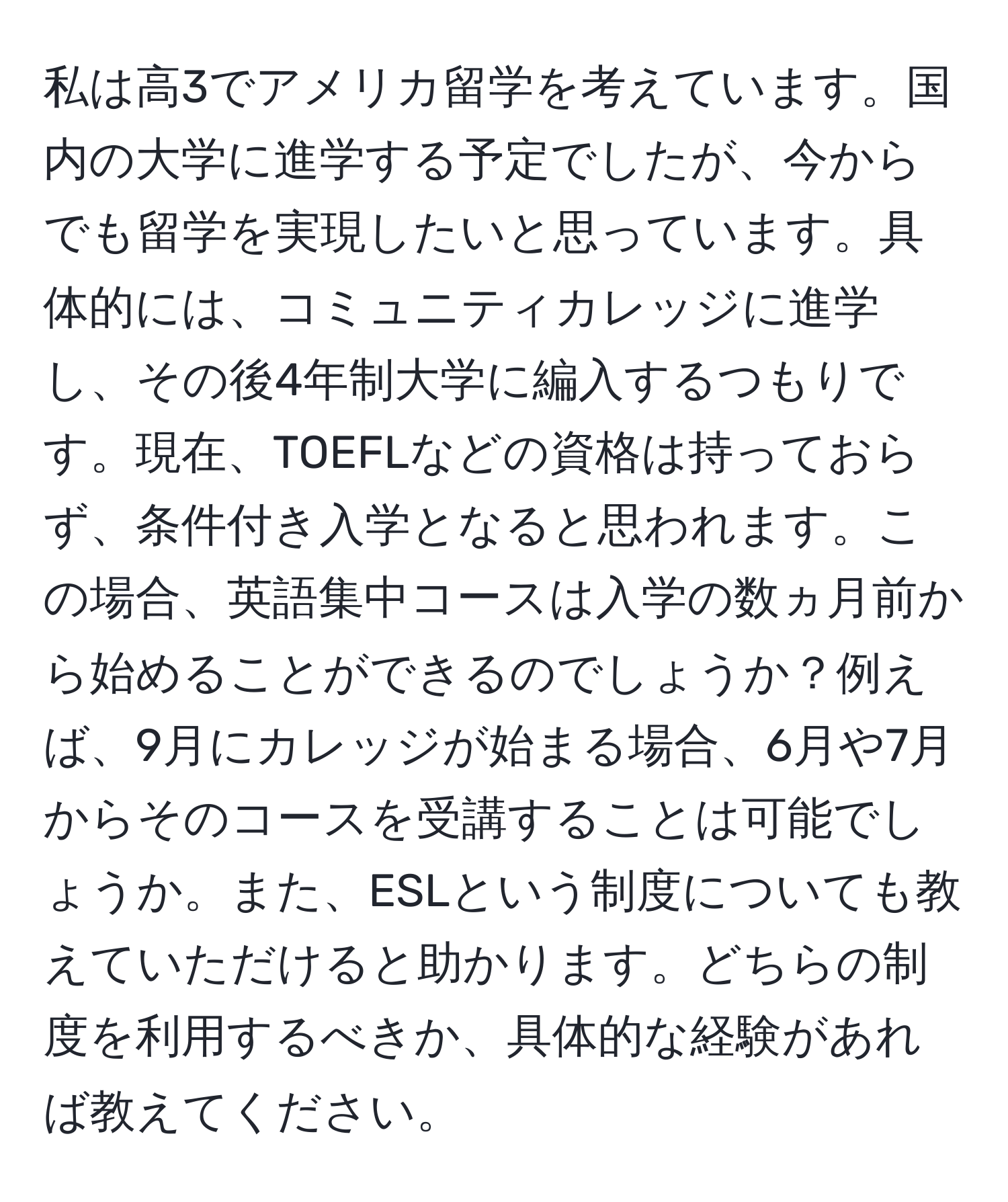 私は高3でアメリカ留学を考えています。国内の大学に進学する予定でしたが、今からでも留学を実現したいと思っています。具体的には、コミュニティカレッジに進学し、その後4年制大学に編入するつもりです。現在、TOEFLなどの資格は持っておらず、条件付き入学となると思われます。この場合、英語集中コースは入学の数ヵ月前から始めることができるのでしょうか？例えば、9月にカレッジが始まる場合、6月や7月からそのコースを受講することは可能でしょうか。また、ESLという制度についても教えていただけると助かります。どちらの制度を利用するべきか、具体的な経験があれば教えてください。