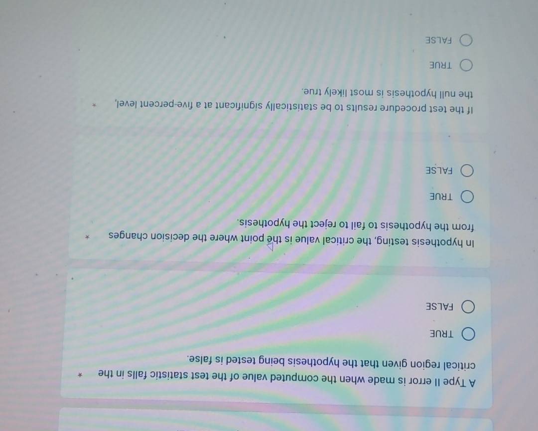 A Type II error is made when the computed value of the test statistic falls in the *
critical region given that the hypothesis being tested is false.
TRUE
FALSE
In hypothesis testing, the critical value is the point where the decision changes *
from the hypothesis to fail to reject the hypothesis.
TRUE
FALSE
If the test procedure results to be statistically significant at a five-percent level,
the null hypothesis is most likely true.
TRUE
false