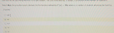 The lastfor an upeoming hald the is s3o par studant. The cost of the held the. is dollars, is a funchan of the number of studants t
Select ALL the possible inputs (domain) for the function defined by C(x)=30x where x is number of students attending the field trip.
(1 paint)
4 3/4 
45
4 5
15
22