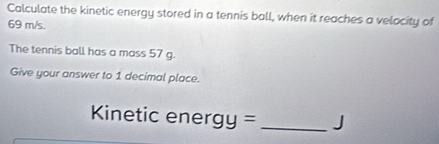 Calculate the kinetic energy stored in a tennis ball, when it reaches a velocity of
69 m/s. 
The tennis ball has a mass 57 g. 
Give your answer to 1 decimal place. 
Kinetic ener gy= _
J