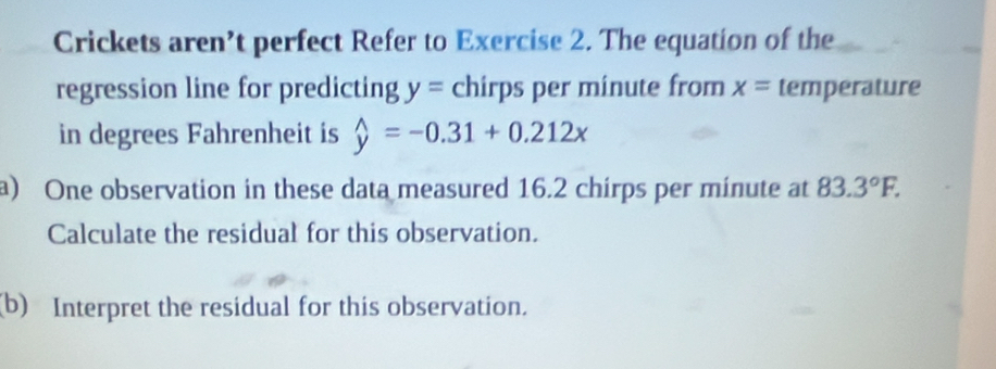 Crickets aren’t perfect Refer to Exercise 2. The equation of the 
regression line for predicting y= chirps per minute from x= temperature 
in degrees Fahrenheit is widehat y=-0.31+0.212x
a) One observation in these data measured 16.2 chirps per minute at 83.3°F. 
Calculate the residual for this observation. 
(b) Interpret the residual for this observation.