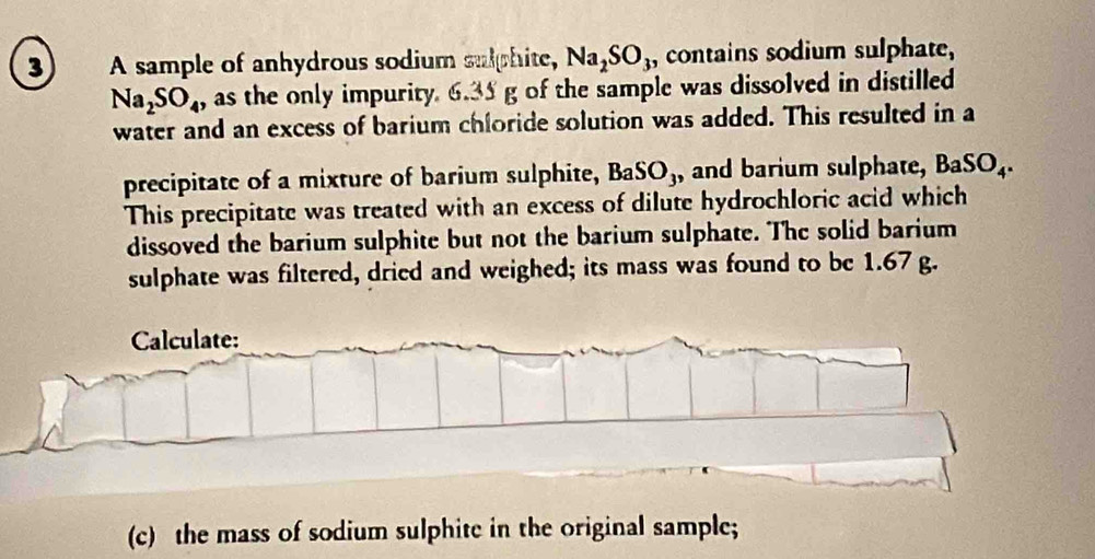 ③ A sample of anhydrous sodium sulphite, Na_2SO_3 , contains sodium sulphate,
Na_2SO_4 , as the only impurity 6.35 g of the sample was dissolved in distilled 
water and an excess of barium chloride solution was added. This resulted in a 
precipitate of a mixture of barium sulphite, BaSO3, and barium sulphate, BaSO_4. 
This precipitate was treated with an excess of dilute hydrochloric acid which 
dissoved the barium sulphite but not the barium sulphate. The solid barium 
sulphate was filtered, dried and weighed; its mass was found to be 1.67 g. 
Calculate: 
(c) the mass of sodium sulphite in the original sample;