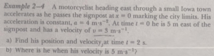 Example 2-4 A motorcyclist heading east through a small Iowa town 
accelerates as he passes the signpost at x=0 marking the city limits. His 
acceleration is constant, a=4m· s^(-2). At time t=0 he is 5 m east of the 
signpost and has a velocity of v=3m· s^(-1). 
a) Find his position and velocity at time t=2s. 
b) Where is he when his velocity is 5m· s^(-1) 2