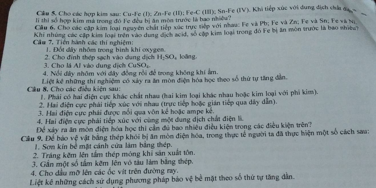 Cho các hợp kim sau: Cu-Fe (I); Zn-Fe (II); Fe-C (III); Sn-Fe (IV). Khi tiếp xúc với dung dịch chất điện
li thì số hợp kim mà trong đó Fe đều bị ăn mòn trước là bao nhiêu?
Câu 6. Cho các cặp kim loại nguyên chất tiếp xúc trực tiếp với nhau: Fe và Pb; Fe và Zn; Fe và Sn; Fe và Ni,
Khi nhúng các cặp kim loại trên vào dung dịch acid, số cặp kim loại trong đó Fe bị ăn mòn trước là bao nhiêu?
Câu 7. Tiến hành các thí nghiệm:
1. Đốt dây nhôm trong bình khí oxygen.
2. Cho đinh thép sạch vào dung dịch H_2SO_4 loãng.
3. Cho lá Al vào dung dịch Cu: SO_4.
4. Nối dây nhôm với dây đồng rồi để trong không khí ẩm.
Liệt kê những thí nghiệm có xảy ra ăn mòn điện hóa học theo số thứ tự tăng dần.
Câu 8. Cho các điều kiện sau:
1. Phải có hai điện cực khác chất nhau (hai kim loại khác nhau hoặc kim loại với phi kim).
2. Hai điện cực phải tiếp xúc với nhau (trực tiếp hoặc gián tiếp qua dây dẫn).
3. Hai điện cực phải được nối qua vôn kế hoặc ampe kế.
4. Hai điện cực phải tiếp xúc với cùng một dung dịch chất điện li.
Để xảy ra ăn mòn điện hóa học thì cần đủ bao nhiều điều kiện trong các điều kiện trên?
Câu 9. Để bảo vệ vật bằng thép khỏi bị ăn mòn điện hóa, trong thực tế người ta đã thực hiện một số cách sau:
1. Sơn kín bề mặt cánh cửa làm bằng thép.
2. Tráng kẽm lên tấm thép mỏng khi sản xuất tôn.
3. Gắn một số tấm kẽm lên vỏ tàu làm bằng thép.
4. Cho dầu mỡ lên các ốc vít trên đường ray.
Liệt kê những cách sử dụng phương pháp bảo vệ bề mặt theo số thứ tự tăng dần.