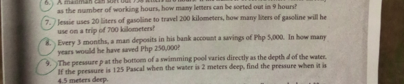 A mailman can sor out 738 lettr 
as the number of working hours, how many letters can be sorted out in 9 hours? 
7. Jessie uses 20 liters of gasoline to travel 200 kilometers, how many liters of gasoline will he 
use on a trip of 700 kilometers? 
8. Every 3 months, a man deposits in his bank account a savings of Php 5,000. In how many
years would he have saved Php 250,000? 
9. The pressure p at the bottom of a swimming pool varies directly as the depth d of the water. 
If the pressure is 125 Pascal when the water is 2 meters deep, find the pressure when it is
4.5 meters deep.