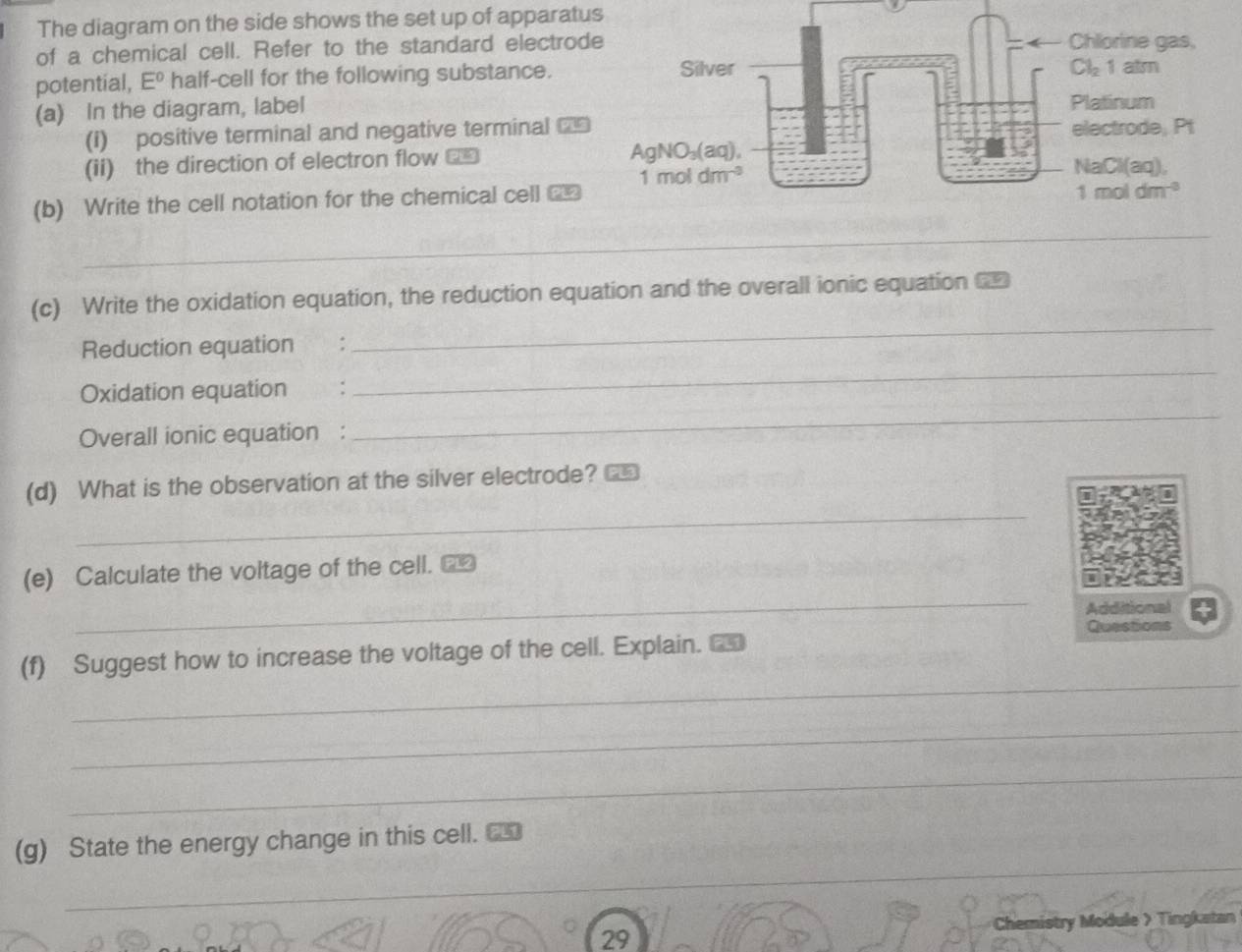 The diagram on the side shows the set up of apparatus
of a chemical cell. Refer to the standard electrod
potential, E° half-cell for the following substance.
(a) In the diagram, label
(I) positive terminal and negative terminal ==
(ii) the direction of electron flow _*
(b) Write the cell notation for the chemical cell 
_
_
(c) Write the oxidation equation, the reduction equation and the overall ionic equation 
Reduction equation :
Oxidation equation  :
_
Overall ionic equation :
_
_
(d) What is the observation at the silver electrode?
_
(e) Calculate the voltage of the cell. _£
Additional
_
(f) Suggest how to increase the voltage of the cell. Explain. Questions
_
_
_
(g) State the energy change in this cell. _
Chemistry Module > Tingkatan
29