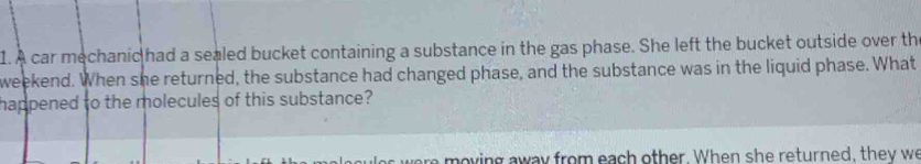 A car mechanic had a sealed bucket containing a substance in the gas phase. She left the bucket outside over the 
weekend. When she returned, the substance had changed phase, and the substance was in the liquid phase. What 
happened to the molecules of this substance? 
were moving away from each other. When she returned, they we