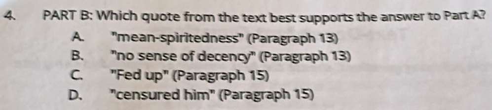 Which quote from the text best supports the answer to Part A?
A. ''mean-spiritedness' (Paragraph 13)
B. "no sense of decency" (Paragraph 13)
C. "Fed up" (Paragraph 15)
D. "censured him" (Paragraph 15)