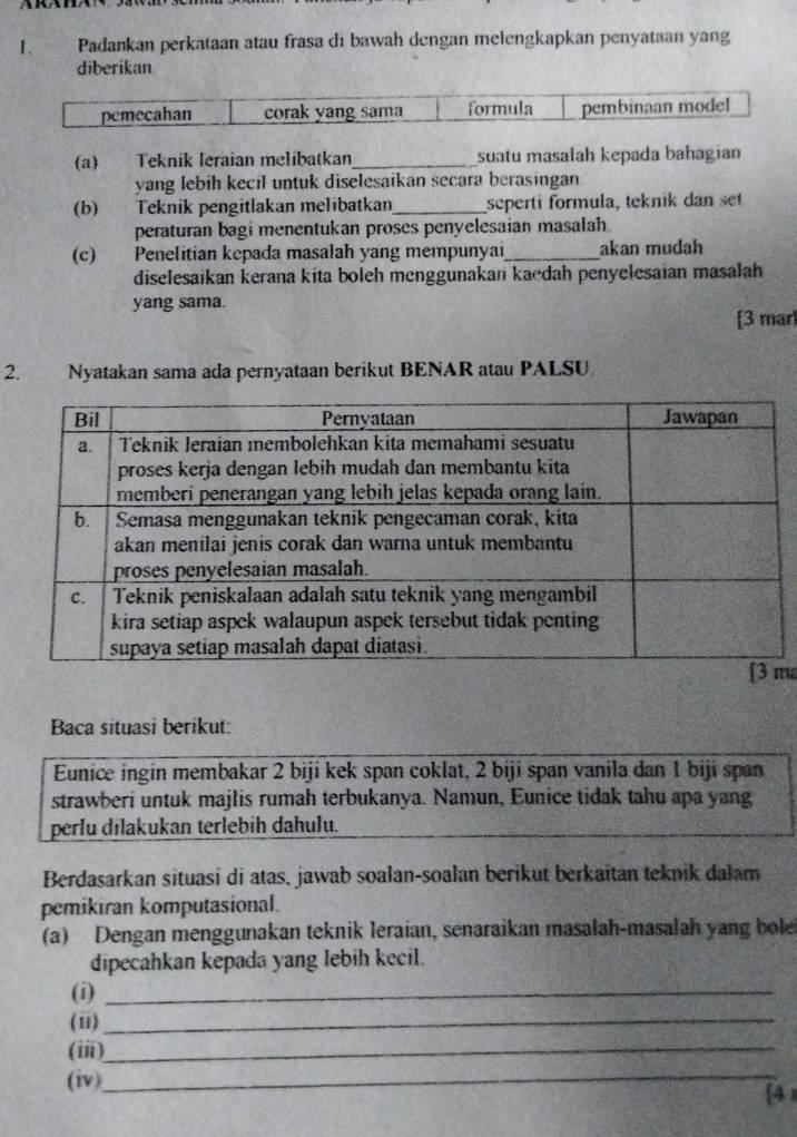 Padankan perkataan atau frasa di bawah dengan melengkapkan penyataan yang 
diberikan 
pemecahan corak yang sama formula pembinaan mode! 
(a) Teknik leraian melibatkan_ suatu masalah kepada bahagian 
yang lebih kecil untuk diselesaikan secara berasingan 
(b) Teknik pengitlakan melıbatkan_ seperti formula, teknik dan set 
peraturan bagi menentukan proses penyelesaian masalah. 
(c) Penelitian kepada masalah yang mempunyai_ akan mudah 
diselesaikan kerana kita boleh menggunakan kaedah penyelesaian masalah 
yang sama. 
[3 marl 
2. Nyatakan sama ada pernyataan berikut BENAR atau PALSU. 
m 
Baca situasi berikut: 
Eunice ingin membakar 2 biji kek span coklat, 2 biji span vanila dan 1 biji span 
strawberi untuk majlis rumah terbukanya. Namun, Eunice tidak tahu apa yang 
perlu đilakukan terlebih dahulu. 
Berdasarkan situasi di atas, jawab soalan-soalan berikut berkaitan teknik dalam 
pemikiran komputasional. 
(a) Dengan menggunakan teknik leraian, senaraikan masalah-masalah yang bole 
dipecahkan kepada yang lebih kecil. 
(i)_ 
(u)_ 
(iii)_ 
(iv)_ 
A