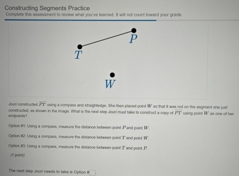 Constructing Segments Practice
Complete this assessment to review what you've learned. It will not count toward your grade.
P
T
Jouri constructed overline PT using a compass and straightedge. She then placed point W ' so that it was not on the segment she just
constructed, as shown in the image. What is the next step Jouri must take to construct a copy of PT
endpaints? using point W as one of he
Option #1: Using a compass, measure the distance between point P and point W.
Option #2: Using a compass, measure the distance between point T ' and point W.
Option #3: Using a compass, measure the distance between point ?' and point P.
(1 paint)
The next step Jouri needs to take is Option # □