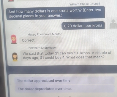 William Chase Council
And how many dollars is one krona worth? (Enter two
decimal places in your answer.)
0.20 dollars per krona
Happy Economics Mentor
Correct!
Northern Shopkeeper
We said that today $1 can buy 5.0 krona. A couple of
days ago, $1 could buy 4. What does that mean?
The dollar appreciated over time.
The dollar depreciated over time.