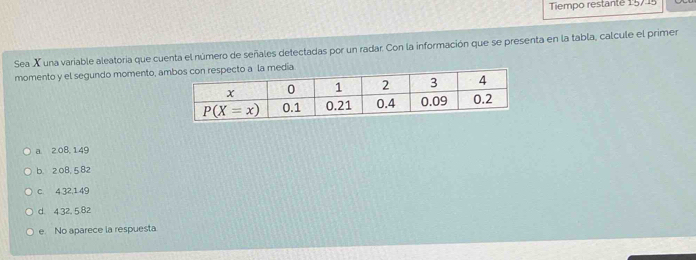 Tiempo restante 15715
Sea X una variable aleatoria que cuenta el número de señales detectadas por un radar. Con la información que se presenta en la tabla, calcule el primer
momento y el segundo momento, am
a 2,08, 149
b. 2 08,5 82
c. 4,32,1 49
d. 4.32, 5.82
e. No aparece la respuesta