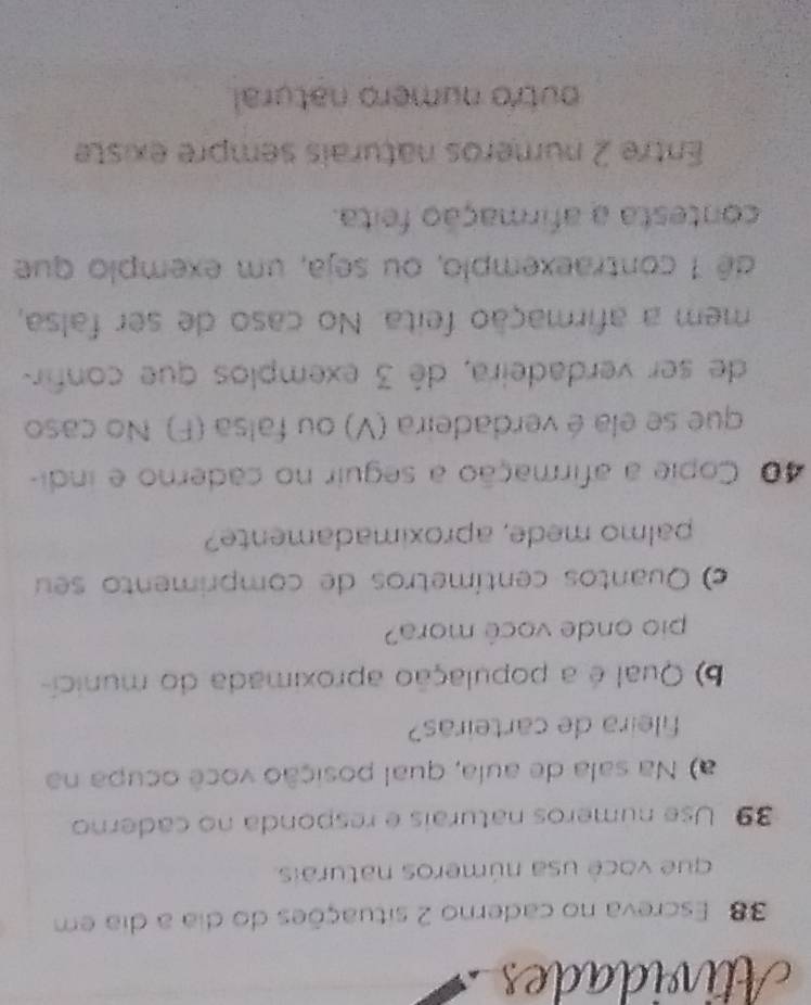 Atividades 
38 Escreva no caderno 2 situações do dia a dia em 
que você usa números naturais. 
39 Use numeros naturais e responda no caderno 
a) Na sala de aula, qual posição você ocupa na 
fileira de carteiras? 
b) Qual é a população aproximada do municí- 
pio onde você mora? 
c Quantos centímetros de comprimento seu 
palmo mede, aproximadamente? 
40 Copie a afirmação a seguir no caderno e indi- 
que se ela é verdadeira (V) ou falsa (F). No caso 
de ser verdadeira, dê 3 exemplos que confir- 
mem a afirmação feita. No caso de ser falsa, 
dê 1 contraexemplo, ou seja, um exemplo que 
contesta a afirmação feita. 
Entre 2 numeros naturais sempre existe 
outro numero natural.