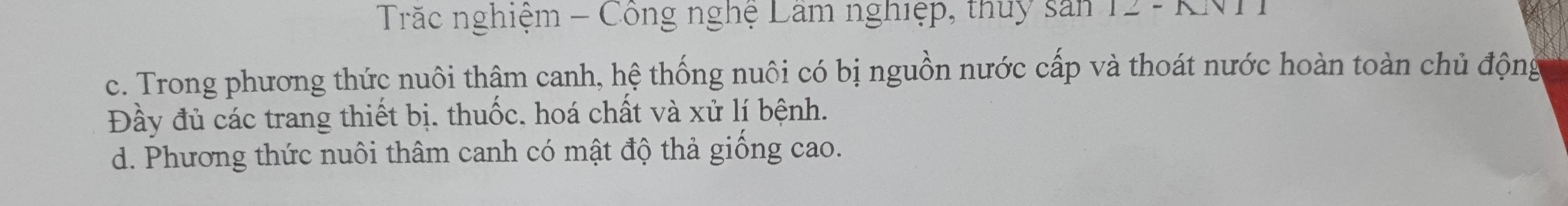 Trắc nghiệm - Công nghệ Lâm nghiệp, thuy sản 12 - KNT
c. Trong phương thức nuôi thậm canh, hệ thống nuôi có bị nguồn nước cấp và thoát nước hoàn toàn chủ động
Đầy đủ các trang thiết bị. thuốc. hoá chất và xử lí bệnh.
d. Phương thức nuôi thâm canh có mật độ thả giống cao.