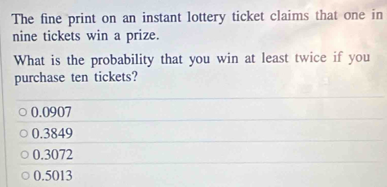 The fine print on an instant lottery ticket claims that one in
nine tickets win a prize.
What is the probability that you win at least twice if you
purchase ten tickets?
0.0907
0.3849
0.3072
0.5013