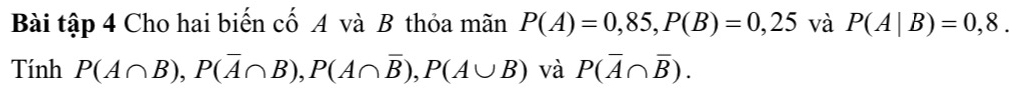 Bài tập 4 Cho hai biến cố A và B thỏa mãn P(A)=0,85, P(B)=0,25 và P(A|B)=0,8. 
Tính P(A∩ B), P(overline A∩ B), P(A∩ overline B), P(A∪ B) và P(overline A∩ overline B).