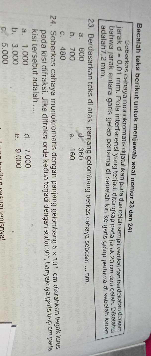 Bacalah teks berikut untuk menjawab soal nomor 23 dan 24!
Scberkas cahaya monokromatis dijatuhkan pada dua celah sempit vertikal dan berdekatan dengan
jarak d=0,01mm n. Pola interferensi yang terjadi ditangkap pada jarak 20 cm dari celah. Diketahui
bahwa jarak antara garis gelap pertama di sebelah kiri ke garis gelap pertama di sebelah kanan
adalah7, 2 mm.
23. Berdasarkan teks di atas, panjang gelombang berkas cahaya sebesar ... nm.
a. 800 d. 360
b. 700 e. 160
c. 480
24. Seberkas cahaya monokromatis dengan panjang gelombang 5* 10^(-5) cm diarahkan tegak lurus
pada kisi difraksi. Jika difraksi orde kedua terjadi dengan sudut 30° , banyaknya garis tiap cm pada
kisi tersebut adalah ....
a. 1.000 d. 7.000
b. 3.000 e. 9.000
c. 5.000
t sesuai jenisnva!