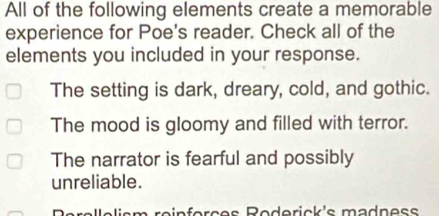 All of the following elements create a memorable
experience for Poe's reader. Check all of the
elements you included in your response.
The setting is dark, dreary, cold, and gothic.
The mood is gloomy and filled with terror.
The narrator is fearful and possibly
unreliable.