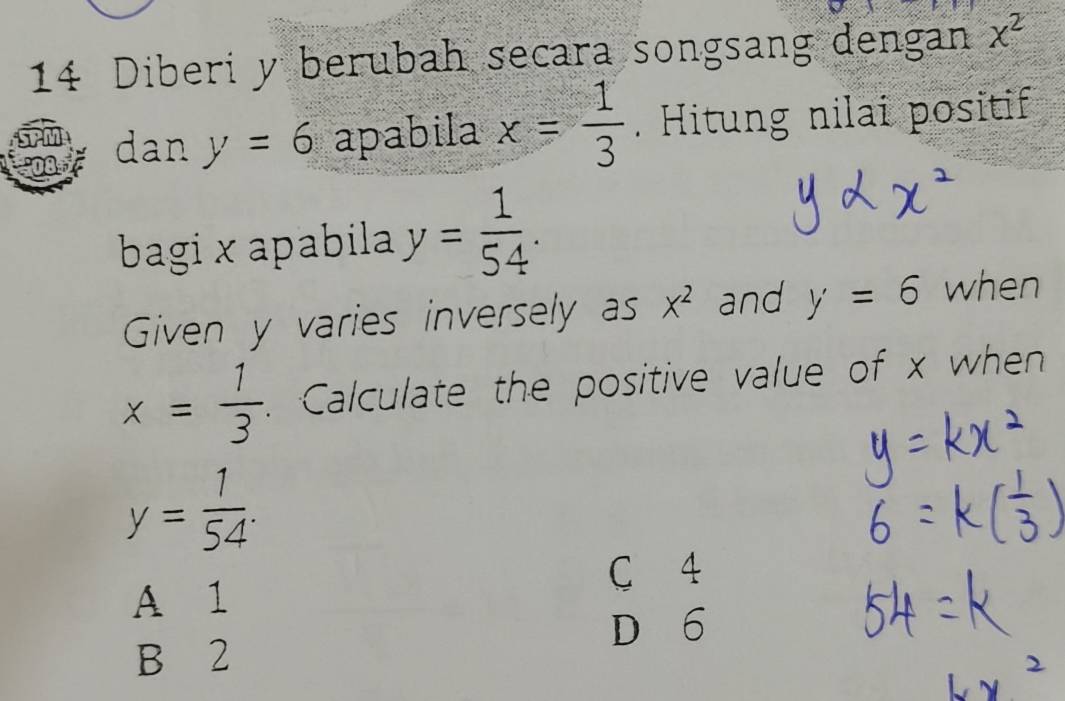 Diberi y berubah secara songsang dengan x^2
dan y=6 apabila x= 1/3 . Hitung nilai positif
bagi × apabila y= 1/54 . 
Given y varies inversely as x^2 and y=6 when
x= 1/3  Calculate the positive value of x when
y= 1/54 .
C 4
A 1
D 6
B 2