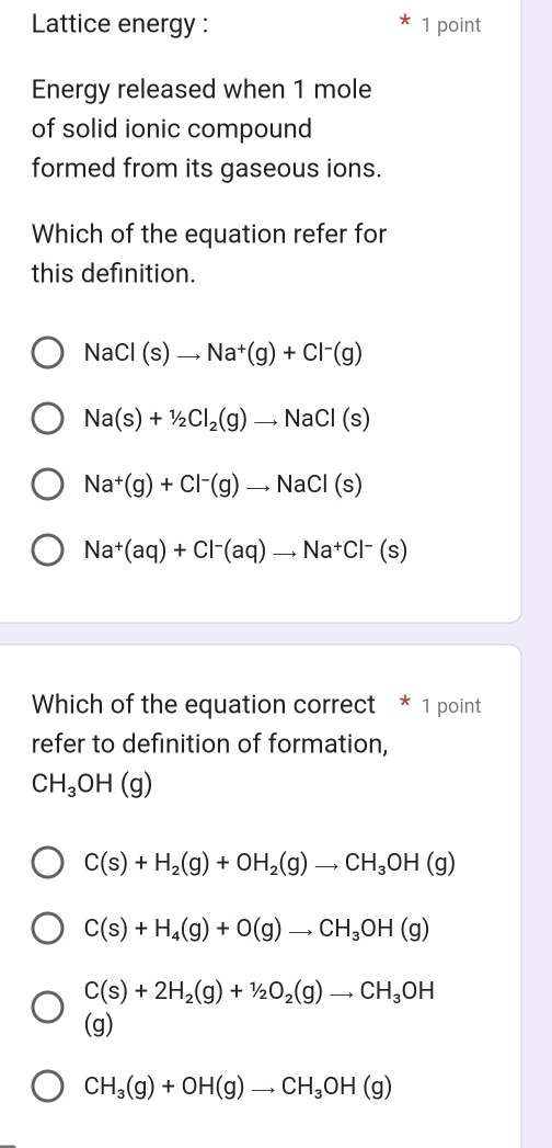 Lattice energy : 1 point
Energy released when 1 mole
of solid ionic compound
formed from its gaseous ions.
Which of the equation refer for
this definition.
NaCl(s)to Na^+(g)+Cl^-(g)
Na(s)+1/2Cl_2(g)to NaCl(s)
Na^+(g)+Cl^-(g)to NaCl(s)
Na^+(aq)+Cl^-(aq)to Na^+Cl^-(s)
Which of the equation correct * 1 point
refer to definition of formation,
CH_3OH(g)
C(s)+H_2(g)+OH_2(g)to CH_3OH(g)
C(s)+H_4(g)+O(g)to CH_3OH(g)
C(s)+2H_2(g)+1/2O_2(g)to CH_3OH
(g)
CH_3(g)+OH(g)to CH_3OH(g)