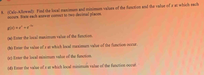 (Calc-Allowed): Find the local maximum and minimum values of the function and the value of x at which each 
occurs. State each answer correct to two decimal places.
g(x)=e^x+e^(-3x)
(a) Enter the local maximum value of the function. 
(b) Enter the value of x at which local maximum value of the function occur. 
(c) Enter the local minimum value of the function. 
(d) Enter the value of x at which local minimum value of the function occur.