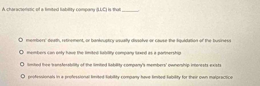 A characteristic of a limited liability company (LLC) is that_ .
members' death, retirement, or bankruptcy usually dissolve or cause the liquidation of the business
members can only have the limited liability company taxed as a partnership
limited free transferability of the limited liability company's members' ownership interests exists
professionals in a professional limited liability company have limited liability for their own malpractice