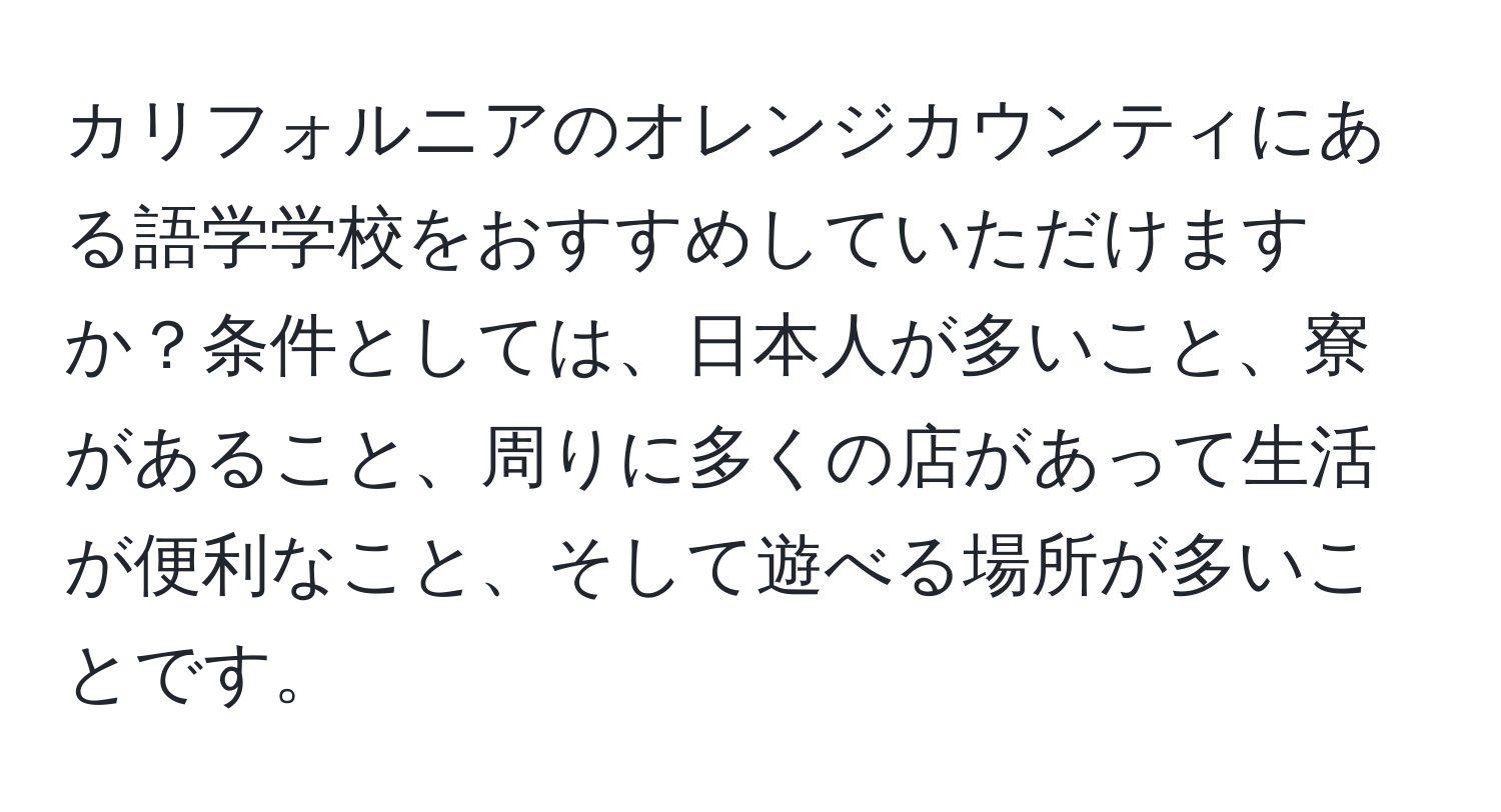 カリフォルニアのオレンジカウンティにある語学学校をおすすめしていただけますか？条件としては、日本人が多いこと、寮があること、周りに多くの店があって生活が便利なこと、そして遊べる場所が多いことです。