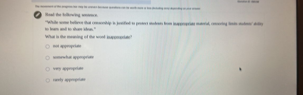 Bunstion 16: 1 
The movement of the progress bar may be uneven because questions can be worth more or less (including zero) depending on your answer
i Read the following sentence.
“While some believe that censorship is justified to protect students from inappropriate material, censoring limits students’ ability
to learn and to share ideas."
What is the meaning of the word inappropriate?
not appropriate
somewhat appropriate
very appropriate
rarely appropriate