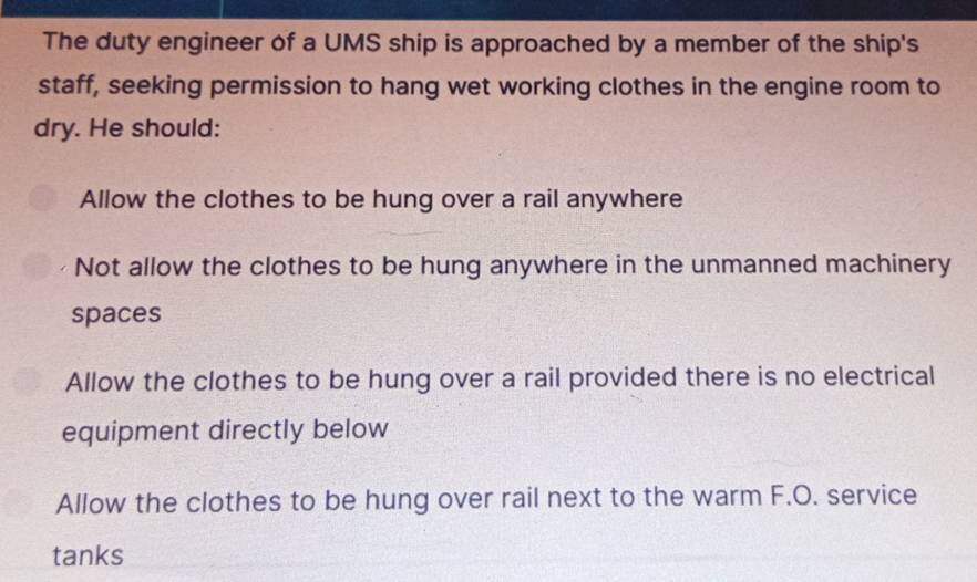 The duty engineer of a UMS ship is approached by a member of the ship's
staff, seeking permission to hang wet working clothes in the engine room to
dry. He should:
Allow the clothes to be hung over a rail anywhere
Not allow the clothes to be hung anywhere in the unmanned machinery
spaces
Allow the clothes to be hung over a rail provided there is no electrical
equipment directly below
Allow the clothes to be hung over rail next to the warm F.O. service
tanks