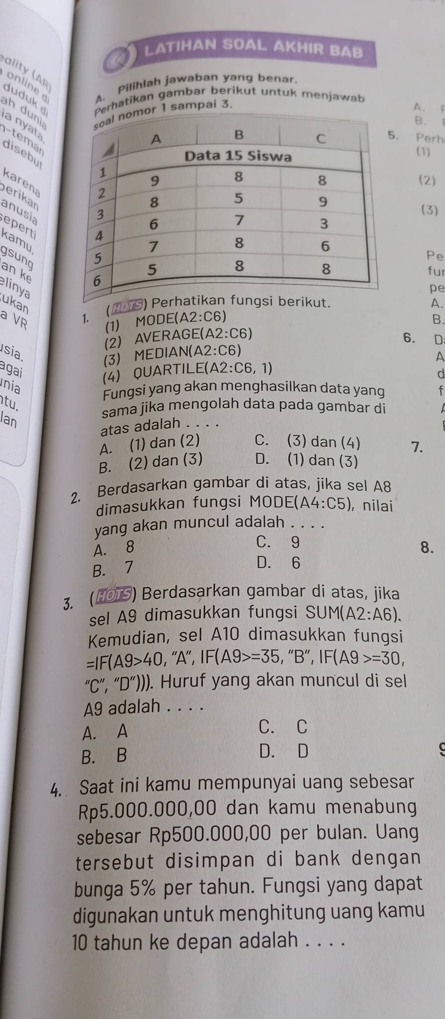 LATIHAN SOAL AKHIR BAB
a it  (A p online A. Pilihlah jawaban yang benar.
duduk d Perhatikan gambar berikut untuk menjawab
A. F
ah duni
mor 1 sampai 3.
B. 1
a nyata
. Perh
-temar
(1)
disebut
(2)
karena
erikar
anusia
(3)
er
kamu
Pe
gsung
fur
an ke linya
pe
ukan
a VR
1. (HOTS)t.A.
(1) MODE(A2:C6)
(2) AVERAGE(A2:C6) B.
6. D
sia
(3) MEDIAN(A2:C6)
A
agai
(4) QUARTILE(A2 :C6,1)
d
nia
Fungsi yang akan menghasilkan data yang f
tu.
Ian
sama jika mengolah data pada gambar di
atas adalah . . . .
A. (1) dan (2) C. (3)dan (4) 7.
B. (2) dan (3) D. (1) dan (3)
2. Berdasarkan gambar di atas, jika sel A8
dimasukkan fungsi MO DE(A4:C5) , nilai
yang akan muncul adalah ._
C. 9
A. 8 8.
B. 7
D. 6
3. (HOTS) Berdasarkan gambar di atas, jika
sel A9 dimasukkan fungsi SUM(A2:A6).
Kemudian, sel A10 dimasukkan fungsi
=IF(A9>40 , ''A' , IF(A9>=35,''B'',IF(A9>=30,
''C'',''D'')) ). Huruf yang akan muncul di sel
A9 adalah . . . .
A. A C. C
B. B
D. D
4. Saat ini kamu mempunyai uang sebesar
Rp5.000.000,00 dan kamu menabung
sebesar Rp500.000,00 per bulan. Uang
tersebut disimpan di bank dengan
bunga 5% per tahun. Fungsi yang dapat
digunakan untuk menghitung uang kamu
10 tahun ke depan adalah . . . .