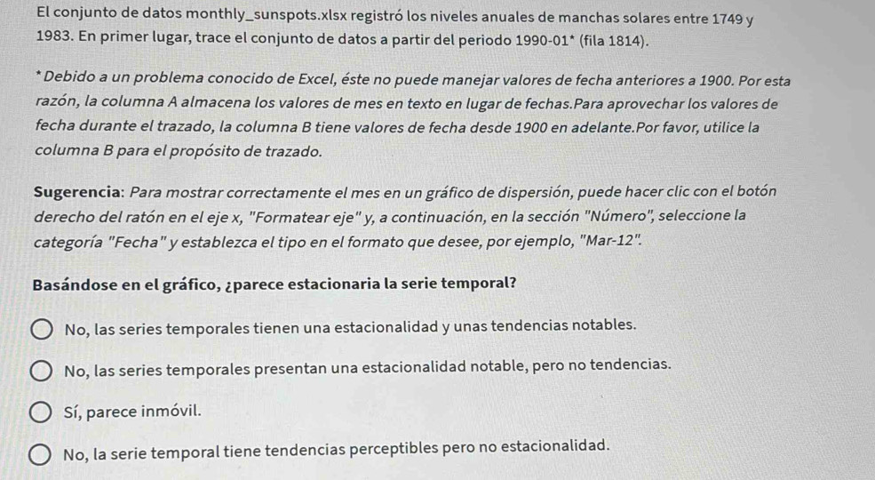 El conjunto de datos monthly_sunspots.xlsx registró los niveles anuales de manchas solares entre 1749 y
1983. En primer lugar, trace el conjunto de datos a partir del periodo 1990-01* (fila 1814).
* Debido a un problema conocido de Excel, éste no puede manejar valores de fecha anteriores a 1900. Por esta
razón, la columna A almacena los valores de mes en texto en lugar de fechas.Para aprovechar los valores de
fecha durante el trazado, la columna B tiene valores de fecha desde 1900 en adelante.Por favor, utilice la
columna B para el propósito de trazado.
Sugerencia: Para mostrar correctamente el mes en un gráfico de dispersión, puede hacer clic con el botón
derecho del ratón en el eje x, "Formatear eje" y, a continuación, en la sección "Número", seleccione la
categoría "Fecha" y establezca el tipo en el formato que desee, por ejemplo, "Mar-12".
Basándose en el gráfico, ¿parece estacionaria la serie temporal?
No, las series temporales tienen una estacionalidad y unas tendencias notables.
No, las series temporales presentan una estacionalidad notable, pero no tendencias.
Sí, parece inmóvil.
No, la serie temporal tiene tendencias perceptibles pero no estacionalidad.
