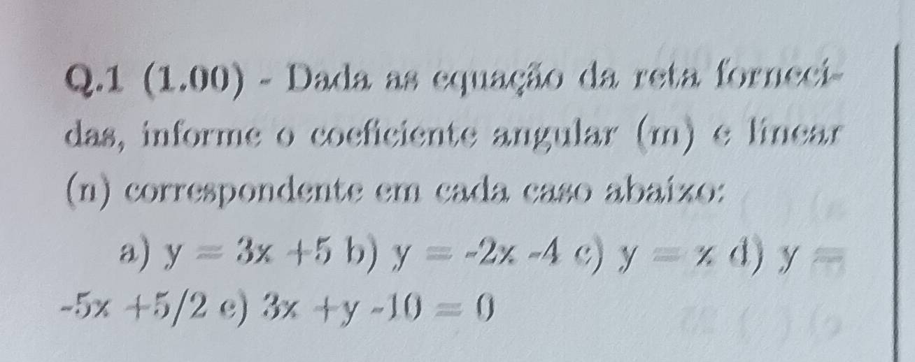 1 (1.00) - Dada as equação da reta forneci- 
das, informe o coeficiente angular (m) e linear 
(n) correspondente em cada caso abaíxo: 
a) y=3x+5b)y=-2x-4 c) y=x d) y=
-5x+5/2 e) 3x+y-10=0