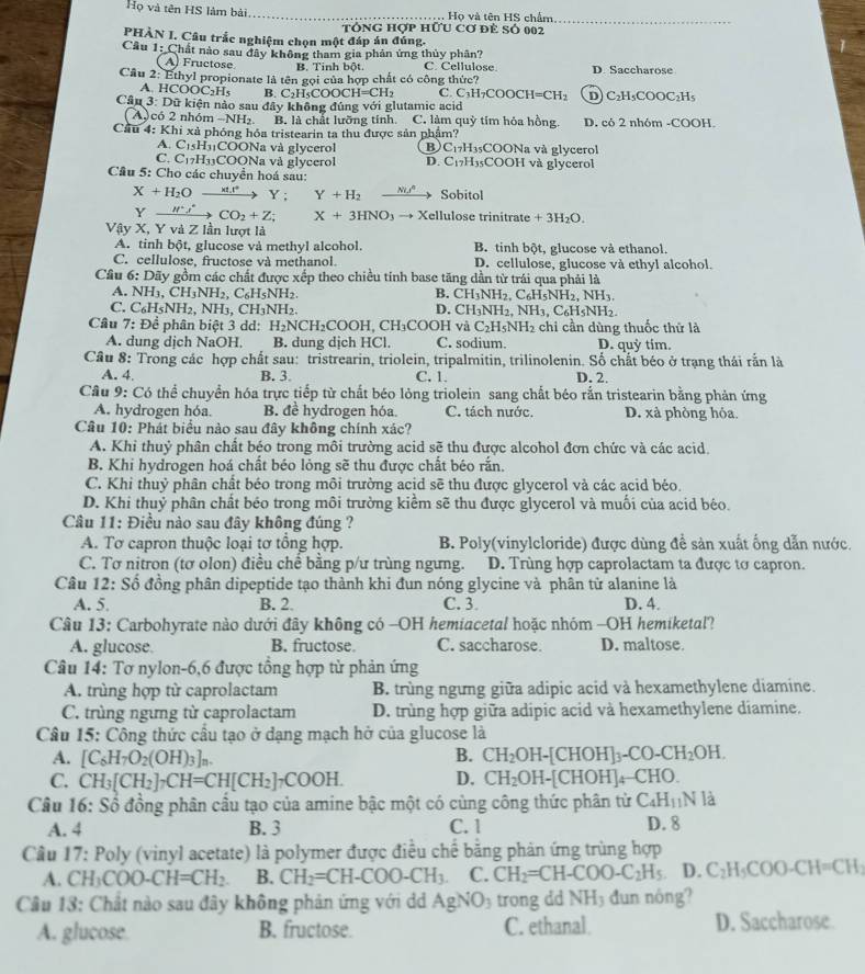 Họ và tên HS làm bài _Họ và tên HS chẩm_
tóng hợp hữu Cơ để Số 002
PHÀN I. Câu trắc nghiệm chọn một đáp án đúng.
Cầu 1: Chất nào sau đây không tham gia phản ứng thủy phân? C. Cellulose.
A) Fructose B. Tinh bột.
Câu 2: Ethyl propionate là tên gọi của hợp chất có công thức? D. Saccharose
A. HCOC OC_2H B. C_2H_5COOCH=CH_2 C. C_3H_7COOCH=CH_2 D C_2H_5COOC_2H
Cầu 3: Dữ kiện nào sau đây không đúng với glutamic acid
A có 2 nhóm -NH₂ B. là chất lưỡng tính. C. làm quỳ tim hỏa hồng. D. có 2 nhóm -COOH.
Cầu 4: Khi xả phóng hóa tristearin ta thu được sản phẩm? 3sCOONa và glycerol
A. C1sH₁COONa và glycerol B) C_17H
C. C₁7H₃₁COONa và glycerol D. C_17H 35COOH và glycerol
Câu 5: Cho các chuyển hoá sau: Sobitol
X+H_2Oxrightarrow M.r^+Y; Y+H_2
Yxrightarrow H^+s^+CO_2+Z; X+3HNO_3to X Kellulose trinitrate +3H_2O.
Vậy X, Y và Z lần lượt là
A. tinh bột, glucose và methyl alcohol. B. tinh bột, glucose và ethanol.
C. cellulose, fructose và methanol. D. cellulose, glucose và ethyl alcohol.
Câu 6: Dãy gồm các chất được xếp theo chiều tính base tăng dần từ trái qua phải là
A. NH_3,CH_3NH_2,C_6H_5NH_2 B. CH_3NH_2,C_6H_5NH_2,NH_3.
C. C_6H_5NH_2. NH₁. CH₁NH₂ D. CH_3NH_2,NH_3,C_6H_5NH_2.
Cầu 7: Đề phân biệt 3 dd: H_2NCH_2COOH.CH_3COOH và C_2H_5NH_2 chi cần dùng thuốc thứ là
A. dung dịch NaOH. B. dung dịch HCl. C. sodium. D. quỳ tim.
Câu 8: Trong các hợp chất sau: tristrearin, triolein, tripalmitin, trilinolenin. Số chất béo ở trạng thái rắn là
A. 4. B. 3 C. 1. D. 2.
Câu 9: Có thể chuyển hóa trực tiếp từ chất béo lỏng triolein sang chất béo rắn tristearin bằng phản ứng
A. hydrogen hóa. B. đề hydrogen hóa. C. tách nước. D. xà phòng hỏa.
Câu 10: Phát biểu nào sau đây không chính xác?
A. Khi thuỷ phân chất béo trong môi trường acid sẽ thu được alcohol đơn chức và các acid.
B. Khi hydrogen hoá chất béo lỏng sẽ thu được chất béo rắn.
C. Khi thuỷ phân chất béo trong môi trường acid sẽ thu được glycerol và các acid béo.
D. Khi thuỷ phân chất béo trong môi trường kiểm sẽ thu được glycerol và muối của acid béo.
Câu 11: Điều nào sau đây không đúng ?
A. Tơ capron thuộc loại tơ tổng hợp. B. Poly(vinylcloride) được dùng đề sản xuất ống dẫn nước.
C. Tơ nitron (tơ olon) điều chề bằng p/ư trùng ngừng. D. Trùng hợp caprolactam ta được tơ capron.
Câu 12: Số đồng phân dipeptide tạo thành khi đun nóng glycine và phân tử alanine là
A. 5. B. 2. C. 3 D. 4.
Câu 13: Carbohyrate nào dưới đây không có -OH hemiacetal hoặc nhóm -OH hemiketal?
A. glucose B. fructose. C. saccharose. D. maltose.
Câu 14: Tơ nylon-6,6 được tổng hợp tử phản ứng
A. trùng hợp từ caprolactam B. trùng ngừng giữa adipic acid và hexamethylene diamine.
C. trùng ngừng từ caprolactam D. trùng hợp giữa adipic acid và hexamethylene diamine.
Câu 15: Công thức cầu tạo ở dạng mạch hở của glucose là
A. [C_6H_7O_2(OH)_3]_n. B. CH_2OH-[CHOH]_3-CO-CH_2OH.
C. CH_3[CH_2]_7CH=CH[CH_2]_7COOH. D. CH_2OH-[CHOH]_4- CHC ).
Cầu 16: Số đồng phân cầu tạo của amine bậc một có cùng công thức phân từ C_4H_11N là
A. 4 B. 3 C. 1 D. 8
Cầu 17: Poly (vinyl acetate) là polymer được điều chế bằng phản ứng trùng hợp
A. CH_3COO-CH=CH_2. B. CH_2=CH-COO-CH_3. C. CH_2=CH-COO-C_2H_5 D.C_2H_5COO-CH=CH_3
Câu 13: Chất nào sau đây không phản ứng với d AgNO_3 trong dd NH_3 dun nóng?
A. glucose B. fructose. C. ethanal D. Saccharose