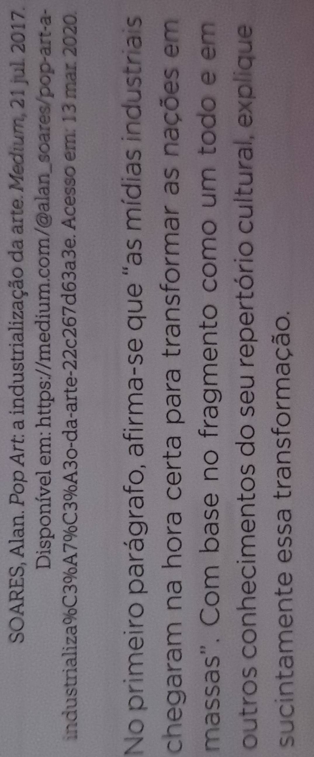 SOARES, Alan. Pop Art: a industrialização da arte. Medium, 21 jul. 2017. 
Disponível em: https://medium.com/@alan_soares/pop-art-a- 
industrializa%C3%A7%C3%A3o-da-arte-22c267d63a3e. Acesso em: 13 mar. 2020. 
No primeiro parágrafo, afirma-se que "as mídias industriais 
chegaram na hora certa para transformar as nações em 
massas". Com base no fragmento como um todo e em 
outros conhecimentos do seu repertório cultural, explique 
sucintamente essa transformação.