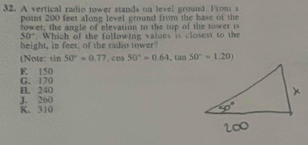 A vertical radio tower stands on level ground. From a
point 200 feet along level ground from the base of the
tower, the angle of elevation to the top of the tower is
50°. Which of the following values is closest to the
height, in feet, of the radio tower?
(Note: sin 50°=0.77, cos 50°=0.64, tan 50°=1.20)
E. 150
G. 170
H 240
J. 260
K. 310