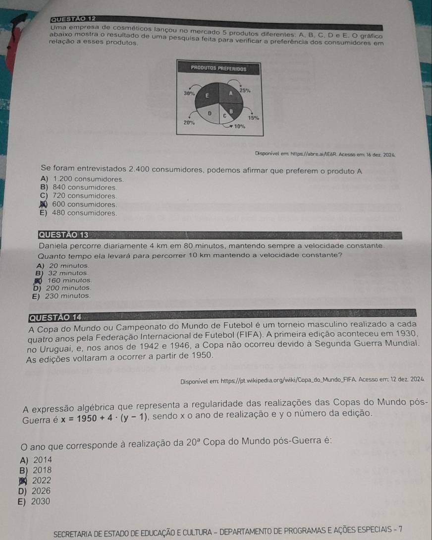 Uma empresa de cosméticos lançou no mercado 5 produtos diferentes: A. B. C. D e E. O gráfico
abaixo mostra o resultado de uma pesquisa feita para verificar a preferência dos consumidores em
relação a esses produtos.
Disponível em https://abre.ai/E6R. Acesso em: 16 dez. 2024.
Se foram entrevistados 2.400 consumidores, podemos afirmar que preferem o produto A
A) 1.200 consumidores.
B) 840 consumidores
C) 720 consumidores
600 consumidores
E) 480 consumidores
QUESTÃO 13
Daniela percorre diariamente 4 km em 80 minutos, mantendo sempre a velocidade constante
Quanto tempo ela levará para percorrer 10 km mantendo a velocidade constante?
A) 20 minutos
B) 32 minutos
160 minutos
)200 minutos.
E) 230 minutos.
QUESTÃO 14
A Copa do Mundo ou Campeonato do Mundo de Futebol é um torneio masculino realizado a cada
quatro anos pela Federação Internacional de Futebol (FIFA). A primeira edição aconteceu em 1930,
no Uruguai, e, nos anos de 1942 e 1946, a Copa não ocorreu devido à Segunda Guerra Mundial.
As edições voltaram a ocorrer a partir de 1950.
Disponível em: https://pt.wikipedia.org/wiki/Copa_do_Mundo_FIFA. Acesso em: 12 dez. 2024
A expressão algébrica que representa a regularidade das realizações das Copas do Mundo pós-
Guerra é x=1950+4· (y-1) , sendo x o ano de realização e y o número da edição.
O ano que corresponde à realização da 20^aC Sopa do Mundo pós-Guerra é:
A) 2014
B) 2018
2022
D) 2026
E) 2030
SECRETARIA DE ESTADO DE EDUCAÇÃO E CULTURA - DEPARTAMENTO DE PROGRAMAS E AÇÕES ESPECIAIS - 7