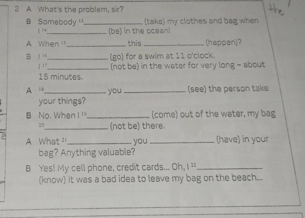 A What's the problem, sir? 
B Somebody _(take) my clothes and bag when 
| 14 _ (be) in the ocean! 
A When s_ this _(happen)? 
B 1 16 _ (go) for a swim at 11 o'clock. 
| 17 _ (not be) in the water for very long - about
15 minutes. 
A 18 _ you _(see) the person take 
your things? 
B No. When |1 _(come) out of the water, my bag 
20 
_(not be) there. 
A What ²_ you _(have) in your 
bag? Anything valuable? 
B Yes! My cell phone, credit cards... Oh, I ²²_ 
(know) it was a bad idea to leave my bag on the beach...