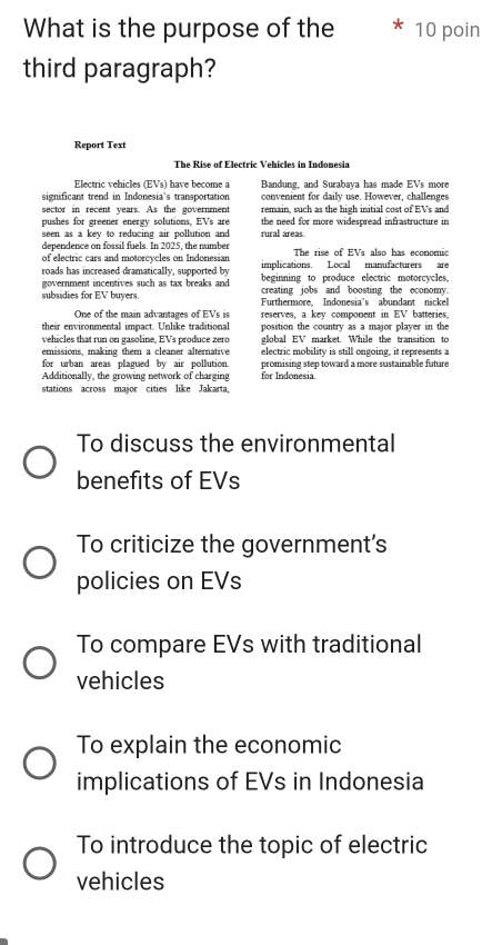 What is the purpose of the 10 poin
third paragraph?
Report Text
The Rise of Electric Vehicles in Indonesia
Electric vehicles (EVs) have become a Bandung, and Surabava has made EVs more
significant trend in Indonesia's transportation convenient for daily use. However, challenges
sector in recent years. As the government remain, such as the high initial cost of EVs and
pushes for greener energy solutions, EVs are the need for more widespread infrastructure in
seen as a key to reducing air pollution and rural areas.
devendence on fossil fuels. In 2025, the number The rise of EVs also has economic
of electric cars and motorcycles on Indonesian implications. Local manufacturers are
roads has increased dramatically, supported by beginning to produce electric motorcycles.
government incentives such as tax breaks and creating jobs and boosting the economy.
subsidies for EV buyers. Furthermore. Indonesia's abundant nickel
One of the main advantages of EVs is
their environmental impact. Unlike traditional reserves, a key component in EV batteries.
position the country as a major player in the
vehicles that run on gasoline. EVs produce zero global EV market. While the transition to
emissions, making them a cleaner alternative electric mobility is still ongoing, it represents a
for urban areas plagued by air pollution.
Additionally, the growing network of charging for Indonesia promising step toward a more sustainable fature
stations across major cities like Jakarta,
To discuss the environmental
benefits of EVs
To criticize the government's
policies on EVs
To compare EVs with traditional
vehicles
To explain the economic
implications of EVs in Indonesia
To introduce the topic of electric
vehicles