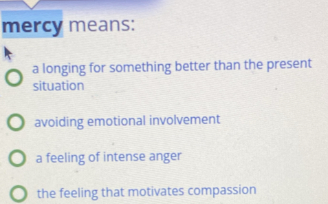 mercy means:
a longing for something better than the present
situation
avoiding emotional involvement
a feeling of intense anger
the feeling that motivates compassion