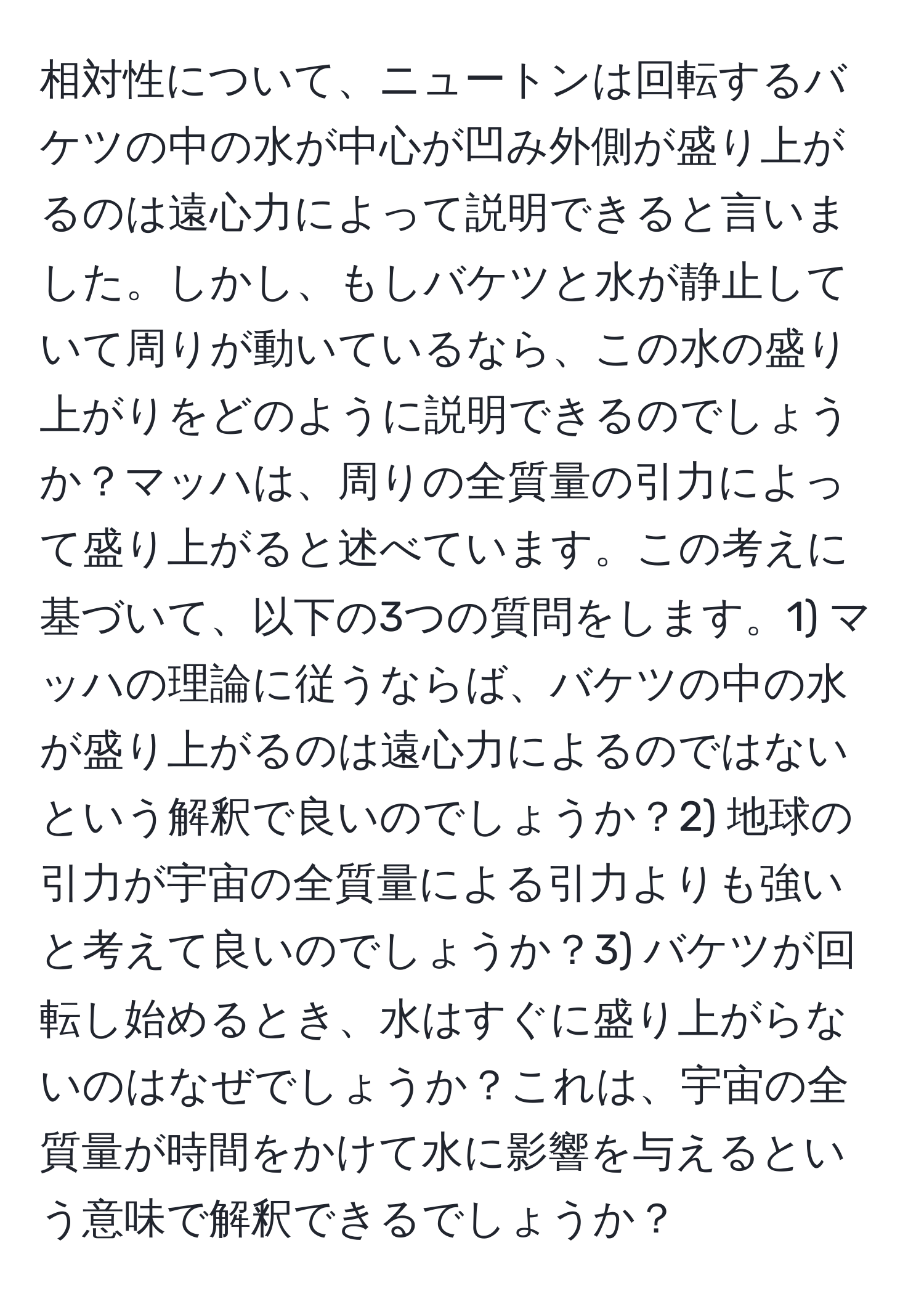 相対性について、ニュートンは回転するバケツの中の水が中心が凹み外側が盛り上がるのは遠心力によって説明できると言いました。しかし、もしバケツと水が静止していて周りが動いているなら、この水の盛り上がりをどのように説明できるのでしょうか？マッハは、周りの全質量の引力によって盛り上がると述べています。この考えに基づいて、以下の3つの質問をします。1) マッハの理論に従うならば、バケツの中の水が盛り上がるのは遠心力によるのではないという解釈で良いのでしょうか？2) 地球の引力が宇宙の全質量による引力よりも強いと考えて良いのでしょうか？3) バケツが回転し始めるとき、水はすぐに盛り上がらないのはなぜでしょうか？これは、宇宙の全質量が時間をかけて水に影響を与えるという意味で解釈できるでしょうか？