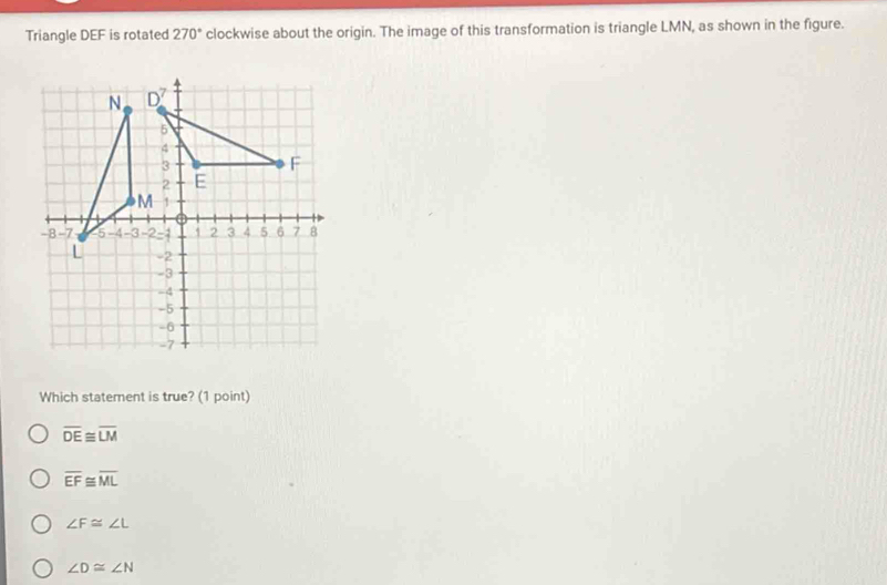 Triangle DEF is rotated 270° clockwise about the origin. The image of this transformation is triangle LMN, as shown in the figure.
Which statement is true? (1 point)
overline DE≌ overline LM
overline EF≌ overline ML
∠ F≌ ∠ L
∠ D≌ ∠ N