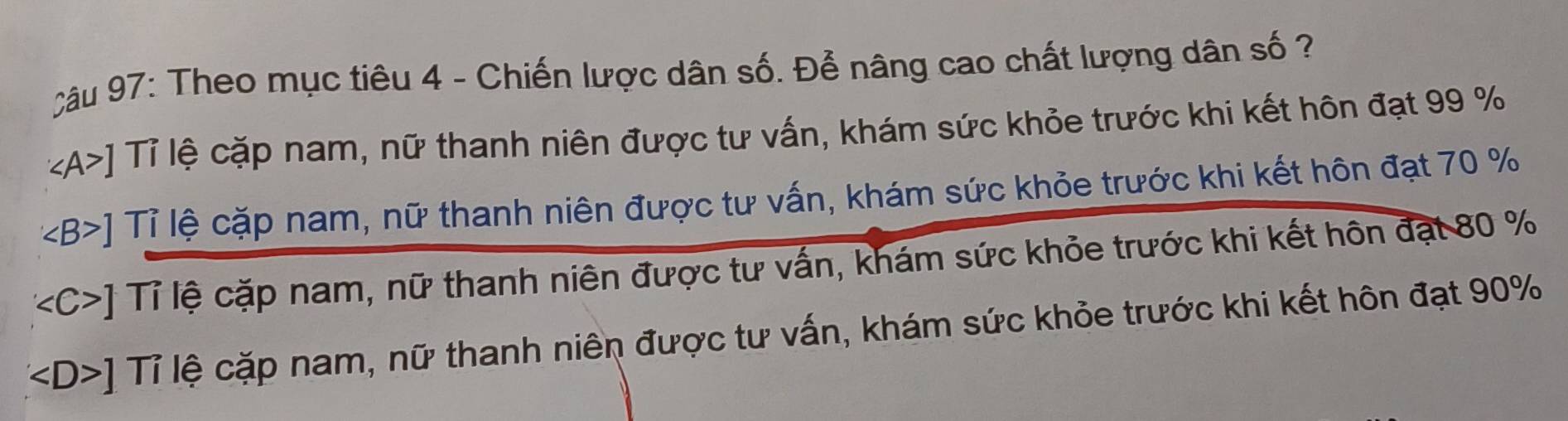 Theo mục tiêu 4 - Chiến lược dân số. Để nâng cao chất lượng dân số ?
∠ A>] Tỉ lệ cặp nam, nữ thanh niên được tư vấn, khám sức khỏe trước khi kết hôn đạt 99 %
∠ B>] Tỉ lệ cặp nam, nữ thanh niên được tư vấn, khám sức khỏe trước khi kết hôn đạt 70 %
∠ C>] Tỉ lệ cặp nam, nữ thanh niên được tư vấn, khám sức khỏe trước khi kết hôn đạt 80 %
∠ D>] Tỉ lệ cặp nam, nữ thanh niên được tư vấn, khám sức khỏe trước khi kết hôn đạt 90%